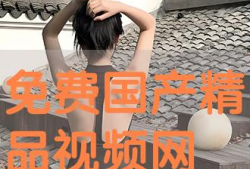 免费精品国产视频,免费精品佳作盘点